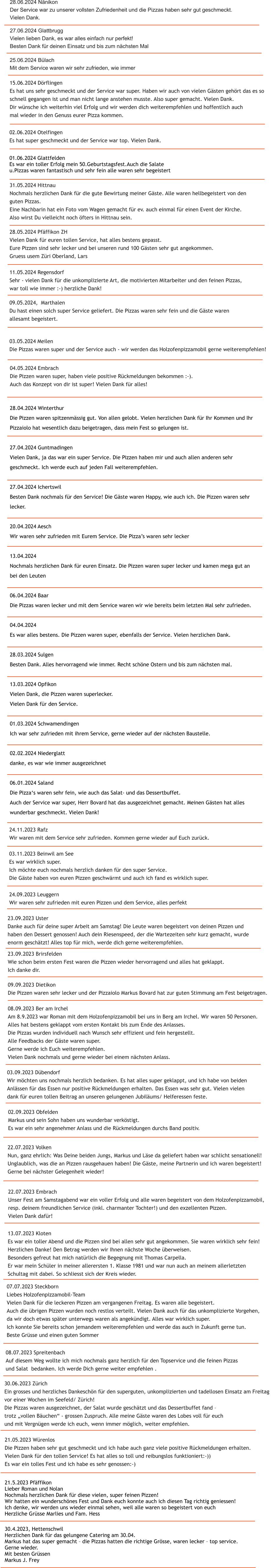 28.04.2024 Winterthur Die Pizzen waren spitzenmssig gut. Von allen gelobt. Vielen herzlichen Dank fr Ihr Kommen und Ihr  Pizzaiolo hat wesentlich dazu beigetragen, dass mein Fest so gelungen ist.  27.04.2024 Guntmadingen Vielen Dank, ja das war ein super Service. Die Pizzen haben mir und auch allen anderen sehr  geschmeckt. Ich werde euch auf jeden Fall weiterempfehlen.  27.04.2024 Ichertswil Besten Dank nochmals fr den Service! Die Gste waren Happy, wie auch ich. Die Pizzen waren sehr  lecker.  20.04.2024 Aesch Wir waren sehr zufrieden mit Eurem Service. Die Pizzas waren sehr lecker  13.04.2024 Nochmals herzlichen Dank fr euren Einsatz. Die Pizzen waren super lecker und kamen mega gut an  bei den Leuten  06.04.2024 Baar Die Pizzas waren lecker und mit dem Service waren wir wie bereits beim letzten Mal sehr zufrieden.  04.04.2024 Es war alles bestens. Die Pizzen waren super, ebenfalls der Service. Vielen herzlichen Dank.  28.03.2024 Sulgen Besten Dank. Alles hervorragend wie immer. Recht schne Ostern und bis zum nchsten mal.  13.03.2024 Opfikon Vielen Dank, die Pizzen waren superlecker. Vielen Dank fr den Service.  01.03.2024 Schwamendingen Ich war sehr zufrieden mit ihrem Service, gerne wieder auf der nchsten Baustelle.  02.02.2024 Niederglatt danke, es war wie immer ausgezeichnet  06.01.2024 Saland Die Pizzas waren sehr fein, wie auch das Salat- und das Dessertbuffet.  Auch der Service war super, Herr Bovard hat das ausgezeichnet gemacht. Meinen Gsten hat alles  wunderbar geschmeckt. Vielen Dank!   24.09.2023 Leuggern Wir waren sehr zufrieden mit euren Pizzen und dem Service, alles perfekt    30.4.2023, Hettenschwil Herzlichen Dank fr das gelungene Catering am 30.04. Markus hat das super gemacht  die Pizzas hatten die richtige Grsse, waren lecker  top service. Gerne wieder. Mit besten Grssen Markus J. Frey   21.5.2023 Pfffikon Lieber Roman und Nolan Nochmals herzlichen Dank fr diese vielen, super feinen Pizzen! Wir hatten ein wunderschnes Fest und Dank euch konnte auch ich diesen Tag richtig geniessen! Ich denke, wir werden uns wieder einmal sehen, weil alle waren so begeistert von euch Herzliche Grsse Marlies und Fam. Hess  21.05.2023 Wrenlos Die Pizzen haben sehr gut geschmeckt und ich habe auch ganz viele positive Rckmeldungen erhalten.  Vielen Dank fr den tollen Service! Es hat alles so toll und reibungslos funktioniert:-))  Es war ein tolles Fest und ich habe es sehr genossen:-)   30.06.2023 Zrich Ein grosses und herzliches Dankeschn fr den superguten, unkomplizierten und tadellosen Einsatz am Freitag  vor einer Wochen im Seefeld/ Zrich! Die Pizzas waren ausgezeichnet, der Salat wurde geschtzt und das Dessertbuffet fand   trotz vollen Buchen - grossen Zuspruch. Alle meine Gste waren des Lobes voll fr euch  und mit Vergngen werde ich euch, wenn immer mglich, weiter empfehlen.   08.07.2023 Spreitenbach Auf diesem Weg wollte ich mich nochmals ganz herzlich fr den Topservice und die feinen Pizzas  und Salat  bedanken. Ich werde Dich gerne weiter empfehlen .  13.07.2023 Kloten Es war ein toller Abend und die Pizzen sind bei allen sehr gut angekommen. Sie waren wirklich sehr fein! Herzlichen Danke! Den Betrag werden wir Ihnen nchste Woche berweisen. Besonders gefreut hat mich natrlich die Begegnung mit Thomas Carpella.  Er war mein Schler in meiner allerersten 1. Klasse 1981 und war nun auch an meinem allerletzten  Schultag mit dabei. So schliesst sich der Kreis wieder. 07.07.2023 Steckborn Liebes Holzofenpizzamobil-Team Vielen Dank fr die leckeren Pizzen am vergangenen Freitag. Es waren alle begeistert.  Auch die brigen Pizzen wurden noch restlos verteilt. Vielen Dank auch fr das unkomplizierte Vorgehen,  da wir doch etwas spter unterwegs waren als angekndigt. Alles war wirklich super.  Ich konnte Sie bereits schon jemandem weiterempfehlen und werde das auch in Zukunft gerne tun. Beste Grsse und einen guten Sommer 22.07.2023 Embrach Unser Fest am Samstagabend war ein voller Erfolg und alle waren begeistert von dem Holzofenpizzamobil,  resp. deinem freundlichen Service (inkl. charmanter Tochter!) und den exzellenten Pizzen.  Vielen Dank dafr! 22.07.2023 Volken Nun, ganz ehrlich: Was Deine beiden Jungs, Markus und Lse da geliefert haben war schlicht sensationell! Unglaublich, was die an Pizzen rausgehauen haben! Die Gste, meine Partnerin und ich waren begeistert! Gerne bei nchster Gelegenheit wieder! 02.09.2023 Obfelden Markus und sein Sohn haben uns wunderbar verkstigt. Es war ein sehr angenehmer Anlass und die Rckmeldungen durchs Band positiv. 03.09.2023 Dbendorf Wir mchten uns nochmals herzlich bedanken. Es hat alles super geklappt, und ich habe von beiden  Anlssen fr das Essen nur positive Rckmeldungen erhalten. Das Essen was sehr gut. Vielen vielen  dank fr euren tollen Beitrag an unseren gelungenen Jubilums/ Helferessen feste. 09.09.2023 Dietikon Die Pizzen waren sehr lecker und der Pizzaiolo Markus Bovard hat zur guten Stimmung am Fest beigetragen.    08.09.2023 Ber am Irchel Am 8.9.2023 war Roman mit dem Holzofenpizzamobil bei uns in Berg am Irchel. Wir waren 50 Personen.  Alles hat bestens geklappt vom ersten Kontakt bis zum Ende des Anlasses.  Die Pizzas wurden individuell nach Wunsch sehr effizient und fein hergestellt. Alle Feedbacks der Gste waren super. Gerne werde ich Euch weiterempfehlen. Vielen Dank nochmals und gerne wieder bei einem nchsten Anlass.    23.09.2023 Brirsfelden Wie schon beim ersten Fest waren die Pizzen wieder hervorragend und alles hat geklappt.  Ich danke dir. 23.09.2023 Uster Danke auch fr deine super Arbeit am Samstag! Die Leute waren begeistert von deinen Pizzen und  haben den Dessert genossen! Auch dein Riesenspeed, der die Wartezeiten sehr kurz gemacht, wurde  enorm geschtzt! Alles top fr mich, werde dich gerne weiterempfehlen.  03.11.2023 Beinwil am See Es war wirklich super. Ich mchte euch nochmals herzlich danken fr den super Service. Die Gste haben von euren Pizzen geschwrmt und auch ich fand es wirklich super. 24.11.2023 Rafz Wir waren mit dem Service sehr zufrieden. Kommen gerne wieder auf Euch zurck.   04.05.2024 Embrach Die Pizzen waren super, haben viele positive Rckmeldungen bekommen :-).  Auch das Konzept von dir ist super! Vielen Dank fr alles! 11.05.2024 Regensdorf Sehr - vielen Dank fr die unkomplizierte Art, die motivierten Mitarbeiter und den feinen Pizzas,  war toll wie immer :-) herzliche Dank!    03.05.2024 Meilen Die Pizzas waren super und der Service auch - wir werden das Holzofenpizzamobil gerne weiterempfehlen! 28.05.2024 Pfffikon ZH Vielen Dank fr euren tollen Service, hat alles bestens gepasst.  Eure Pizzen sind sehr lecker und bei unseren rund 100 Gsten sehr gut angekommen. Gruess usem Zri Oberland, Lars 09.05.2024,  Marthalen Du hast einen solch super Service geliefert. Die Pizzas waren sehr fein und die Gste waren  allesamt begeistert.   02.06.2024 Otelfingen Es hat super geschmeckt und der Service war top. Vielen Dank.  31.05.2024 Hittnau Nochmals herzlichen Dank fr die gute Bewirtung meiner Gste. Alle waren hellbegeistert von den  guten Pizzas. Eine Nachbarin hat ein Foto vom Wagen gemacht fr ev. auch einmal fr einen Event der Kirche. Also wirst Du vielleicht noch fters in Hittnau sein. 01.06.2024 Glattfelden Es war ein toller Erfolg mein 50.Geburtstagsfest.Auch die Salate  u.Pizzas waren fantastisch und sehr fein alle waren sehr begeistert 15.06.2024 Drflingen Es hat uns sehr geschmeckt und der Service war super. Haben wir auch von vielen Gsten gehrt das es so  schnell gegangen ist und man nicht lange anstehen musste. Also super gemacht. Vielen Dank. Dir wnsche ich weiterhin viel Erfolg und wir werden dich weiterempfehlen und hoffentlich auch  mal wieder in den Genuss eurer Pizza kommen.  25.06.2024 Blach Mit dem Service waren wir sehr zufrieden, wie immer 27.06.2024 Glattbrugg Vielen lieben Dank, es war alles einfach nur perfekt! Besten Dank fr deinen Einsatz und bis zum nchsten Mal 28.06.2024 Nnikon Der Service war zu unserer vollsten Zufriedenheit und die Pizzas haben sehr gut geschmeckt. Vielen Dank.